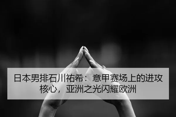 日本男排石川祐希：意甲赛场上的进攻核心，亚洲之光闪耀欧洲