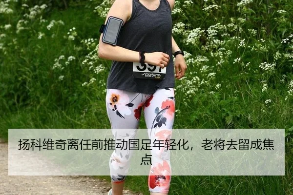 扬科维奇离任前推动国足年轻化，老将去留成焦点
